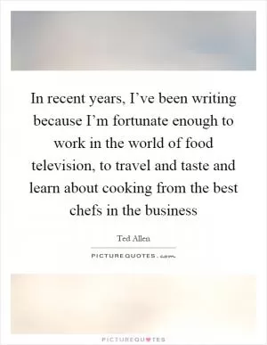 In recent years, I’ve been writing because I’m fortunate enough to work in the world of food television, to travel and taste and learn about cooking from the best chefs in the business Picture Quote #1