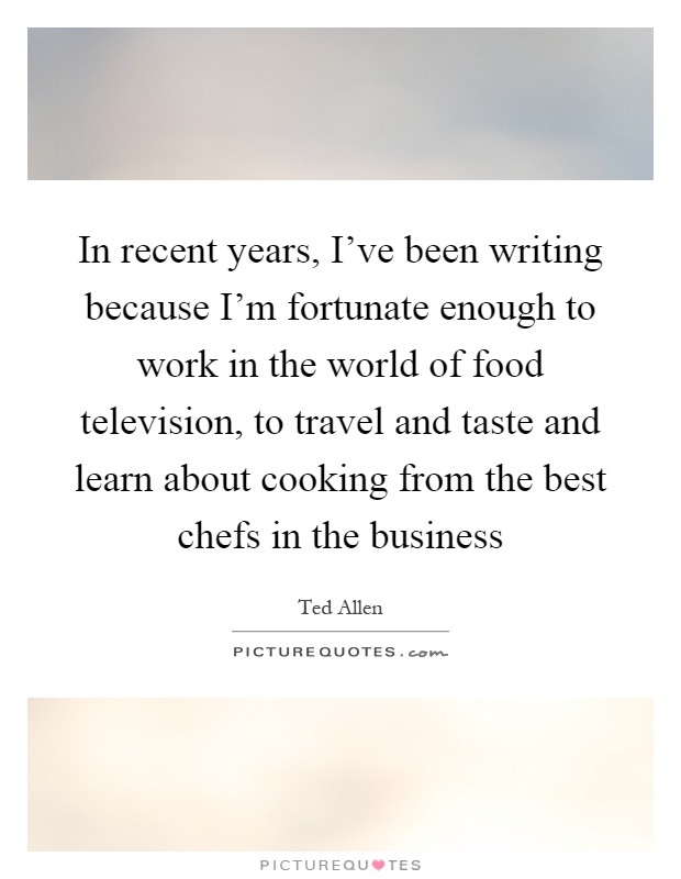 In recent years, I've been writing because I'm fortunate enough to work in the world of food television, to travel and taste and learn about cooking from the best chefs in the business Picture Quote #1