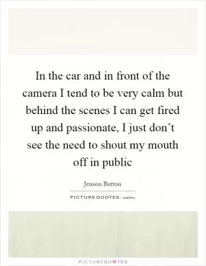 In the car and in front of the camera I tend to be very calm but behind the scenes I can get fired up and passionate, I just don’t see the need to shout my mouth off in public Picture Quote #1