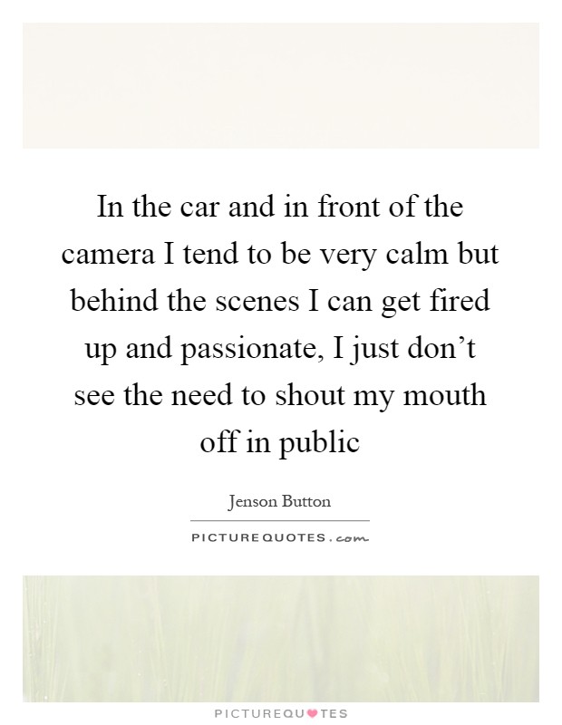 In the car and in front of the camera I tend to be very calm but behind the scenes I can get fired up and passionate, I just don't see the need to shout my mouth off in public Picture Quote #1