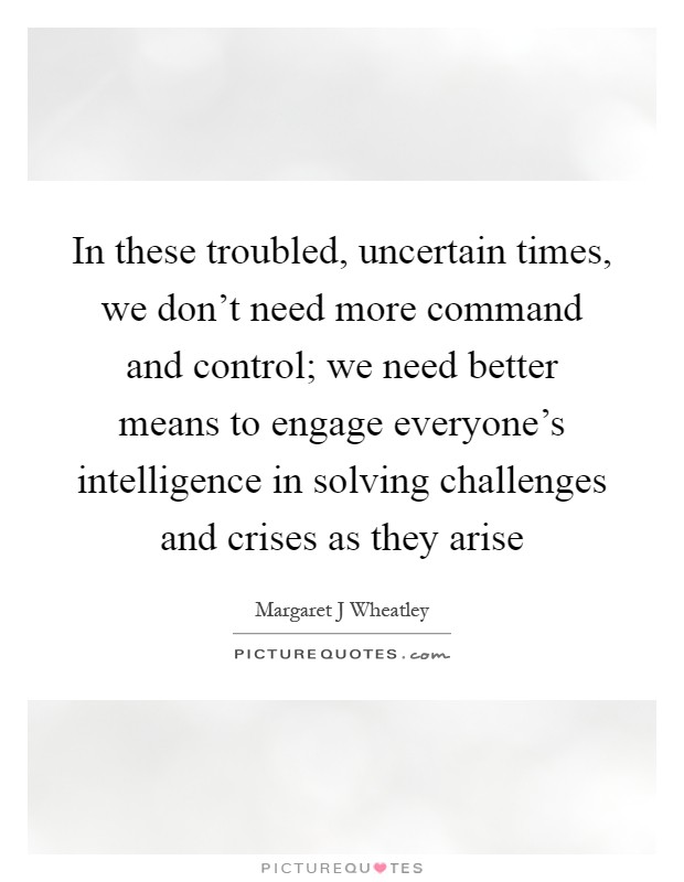 In these troubled, uncertain times, we don't need more command and control; we need better means to engage everyone's intelligence in solving challenges and crises as they arise Picture Quote #1