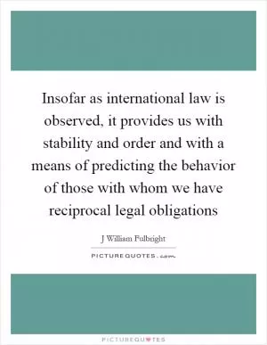 Insofar as international law is observed, it provides us with stability and order and with a means of predicting the behavior of those with whom we have reciprocal legal obligations Picture Quote #1