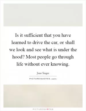 Is it sufficient that you have learned to drive the car, or shall we look and see what is under the hood? Most people go through life without ever knowing Picture Quote #1