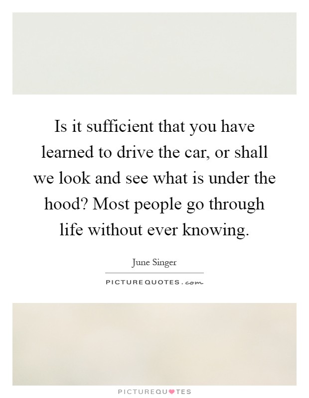 Is it sufficient that you have learned to drive the car, or shall we look and see what is under the hood? Most people go through life without ever knowing Picture Quote #1