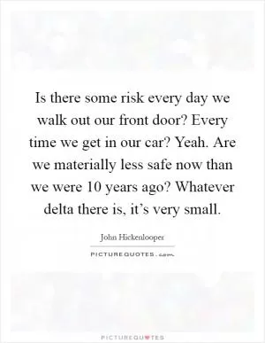 Is there some risk every day we walk out our front door? Every time we get in our car? Yeah. Are we materially less safe now than we were 10 years ago? Whatever delta there is, it’s very small Picture Quote #1