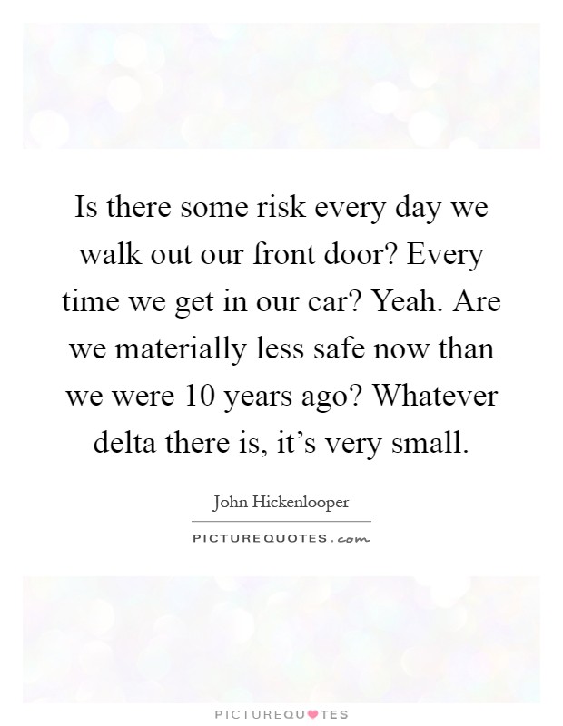Is there some risk every day we walk out our front door? Every time we get in our car? Yeah. Are we materially less safe now than we were 10 years ago? Whatever delta there is, it's very small Picture Quote #1