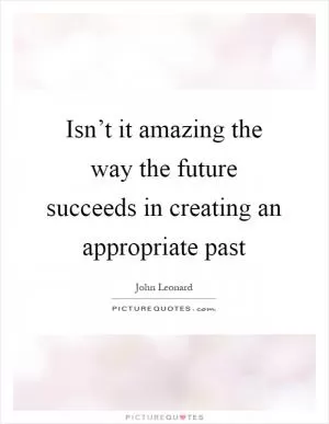 Isn’t it amazing the way the future succeeds in creating an appropriate past Picture Quote #1