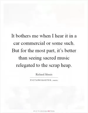 It bothers me when I hear it in a car commercial or some such. But for the most part, it’s better than seeing sacred music relegated to the scrap heap Picture Quote #1