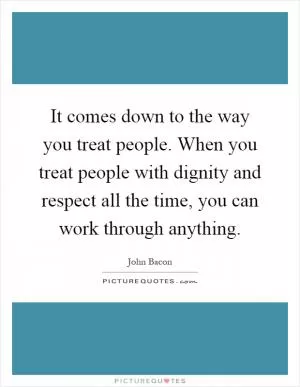 It comes down to the way you treat people. When you treat people with dignity and respect all the time, you can work through anything Picture Quote #1