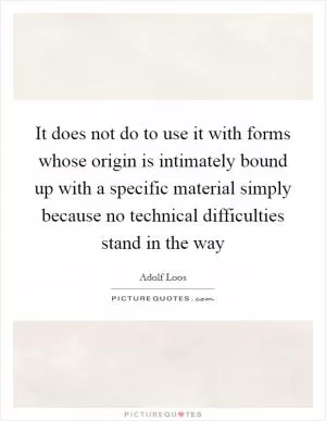 It does not do to use it with forms whose origin is intimately bound up with a specific material simply because no technical difficulties stand in the way Picture Quote #1
