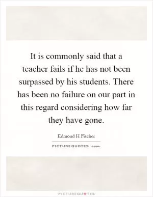 It is commonly said that a teacher fails if he has not been surpassed by his students. There has been no failure on our part in this regard considering how far they have gone Picture Quote #1