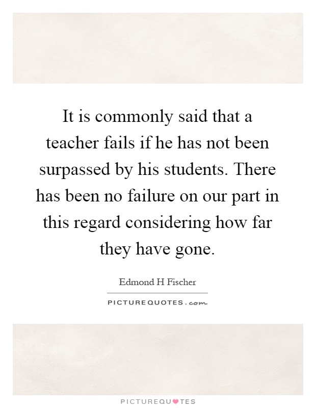 It is commonly said that a teacher fails if he has not been surpassed by his students. There has been no failure on our part in this regard considering how far they have gone Picture Quote #1