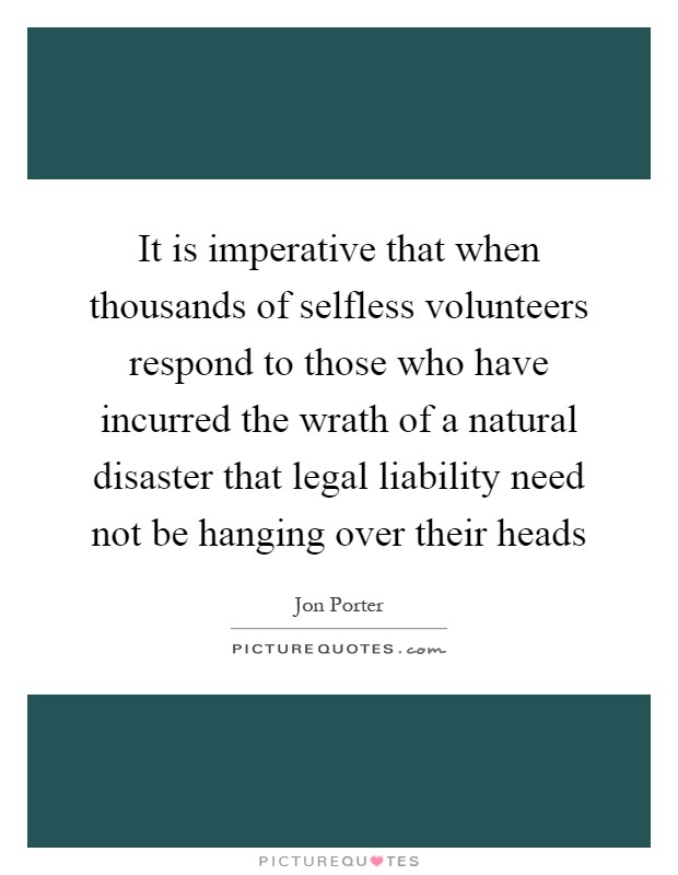 It is imperative that when thousands of selfless volunteers respond to those who have incurred the wrath of a natural disaster that legal liability need not be hanging over their heads Picture Quote #1