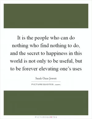 It is the people who can do nothing who find nothing to do, and the secret to happiness in this world is not only to be useful, but to be forever elevating one’s uses Picture Quote #1