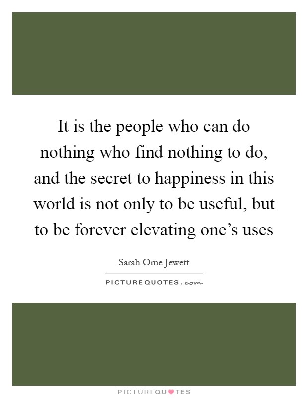 It is the people who can do nothing who find nothing to do, and the secret to happiness in this world is not only to be useful, but to be forever elevating one's uses Picture Quote #1