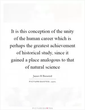 It is this conception of the unity of the human career which is perhaps the greatest achievement of historical study, since it gained a place analogous to that of natural science Picture Quote #1