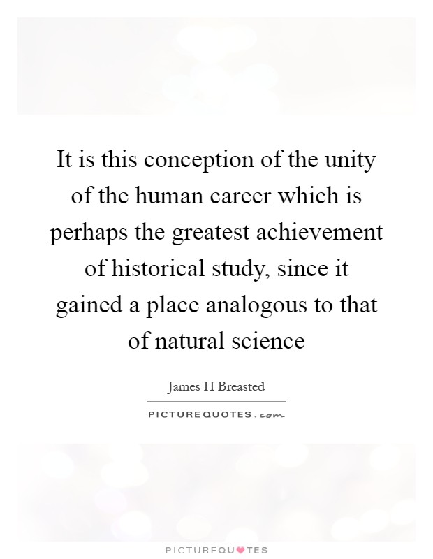 It is this conception of the unity of the human career which is perhaps the greatest achievement of historical study, since it gained a place analogous to that of natural science Picture Quote #1