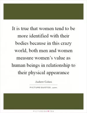 It is true that women tend to be more identified with their bodies because in this crazy world, both men and women measure women’s value as human beings in relationship to their physical appearance Picture Quote #1