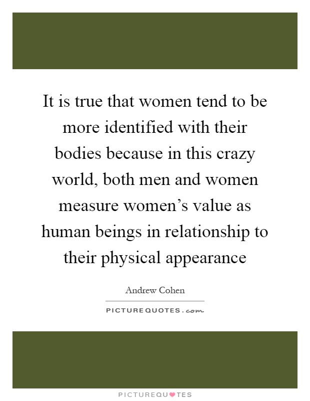 It is true that women tend to be more identified with their bodies because in this crazy world, both men and women measure women's value as human beings in relationship to their physical appearance Picture Quote #1