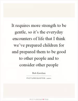 It requires more strength to be gentle, so it’s the everyday encounters of life that I think we’ve prepared children for and prepared them to be good to other people and to consider other people Picture Quote #1