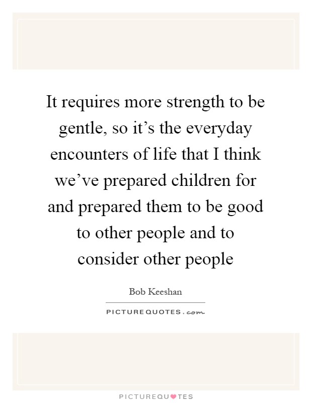 It requires more strength to be gentle, so it's the everyday encounters of life that I think we've prepared children for and prepared them to be good to other people and to consider other people Picture Quote #1