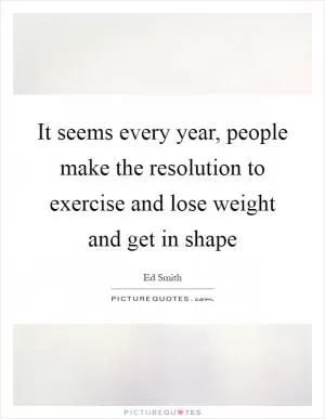 It seems every year, people make the resolution to exercise and lose weight and get in shape Picture Quote #1