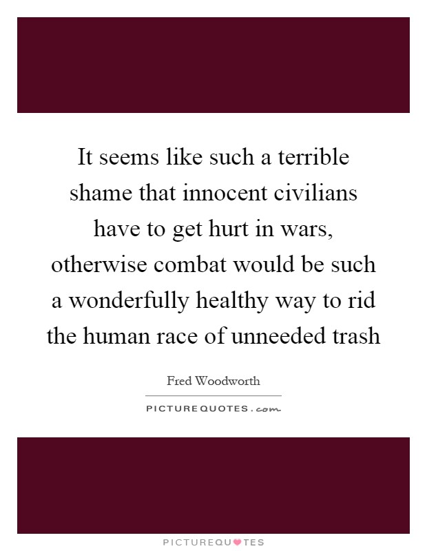 It seems like such a terrible shame that innocent civilians have to get hurt in wars, otherwise combat would be such a wonderfully healthy way to rid the human race of unneeded trash Picture Quote #1