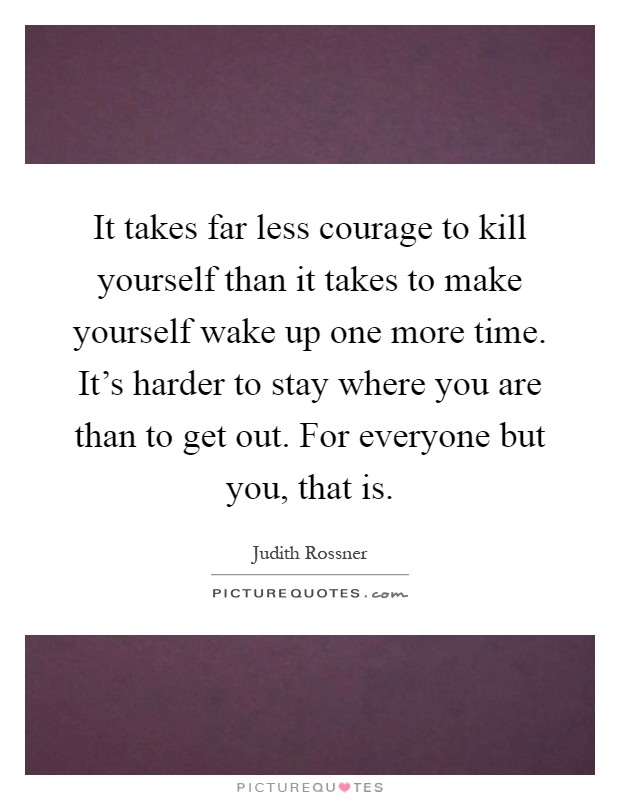 It takes far less courage to kill yourself than it takes to make yourself wake up one more time. It's harder to stay where you are than to get out. For everyone but you, that is Picture Quote #1