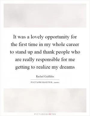 It was a lovely opportunity for the first time in my whole career to stand up and thank people who are really responsible for me getting to realize my dreams Picture Quote #1