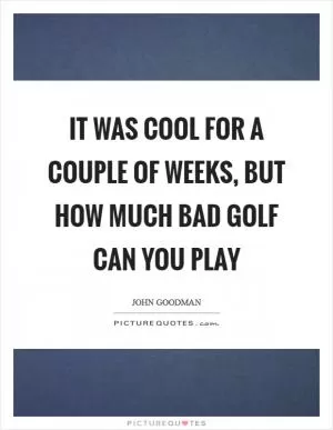 It was cool for a couple of weeks, but how much bad golf can you play Picture Quote #1