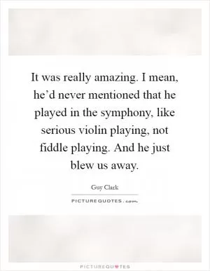 It was really amazing. I mean, he’d never mentioned that he played in the symphony, like serious violin playing, not fiddle playing. And he just blew us away Picture Quote #1