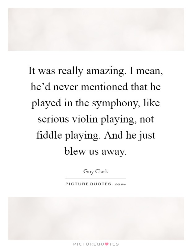 It was really amazing. I mean, he'd never mentioned that he played in the symphony, like serious violin playing, not fiddle playing. And he just blew us away Picture Quote #1