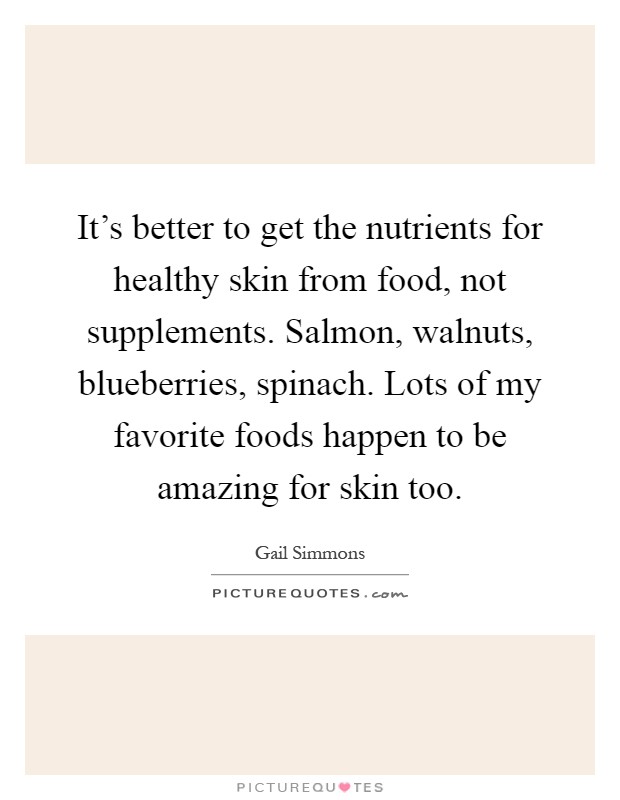 It's better to get the nutrients for healthy skin from food, not supplements. Salmon, walnuts, blueberries, spinach. Lots of my favorite foods happen to be amazing for skin too Picture Quote #1