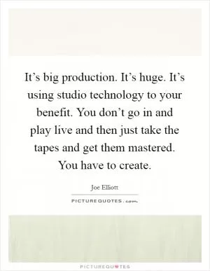 It’s big production. It’s huge. It’s using studio technology to your benefit. You don’t go in and play live and then just take the tapes and get them mastered. You have to create Picture Quote #1