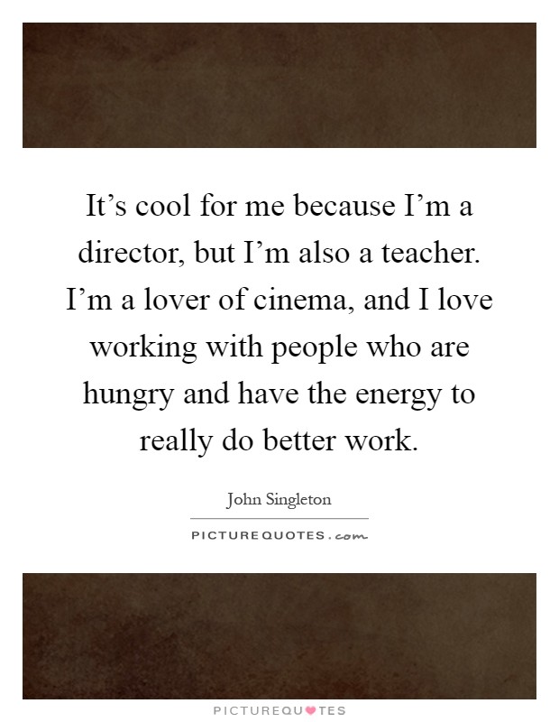 It's cool for me because I'm a director, but I'm also a teacher. I'm a lover of cinema, and I love working with people who are hungry and have the energy to really do better work Picture Quote #1