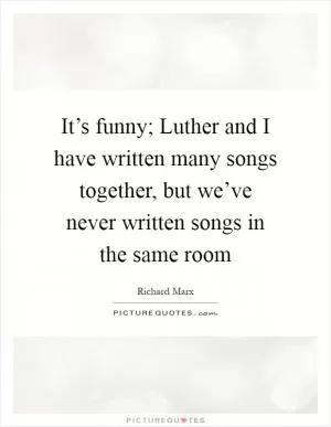 It’s funny; Luther and I have written many songs together, but we’ve never written songs in the same room Picture Quote #1