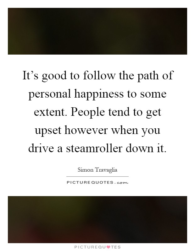 It's good to follow the path of personal happiness to some extent. People tend to get upset however when you drive a steamroller down it Picture Quote #1