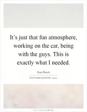 It’s just that fun atmosphere, working on the car, being with the guys. This is exactly what I needed Picture Quote #1