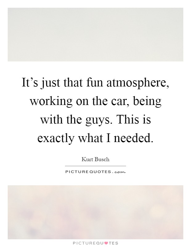 It's just that fun atmosphere, working on the car, being with the guys. This is exactly what I needed Picture Quote #1