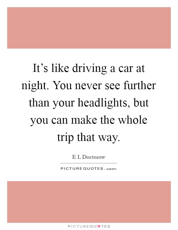 It's like driving a car at night. You never see further than your headlights, but you can make the whole trip that way Picture Quote #1