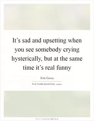 It’s sad and upsetting when you see somebody crying hysterically, but at the same time it’s real funny Picture Quote #1