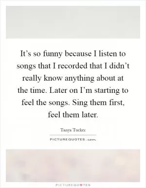 It’s so funny because I listen to songs that I recorded that I didn’t really know anything about at the time. Later on I’m starting to feel the songs. Sing them first, feel them later Picture Quote #1