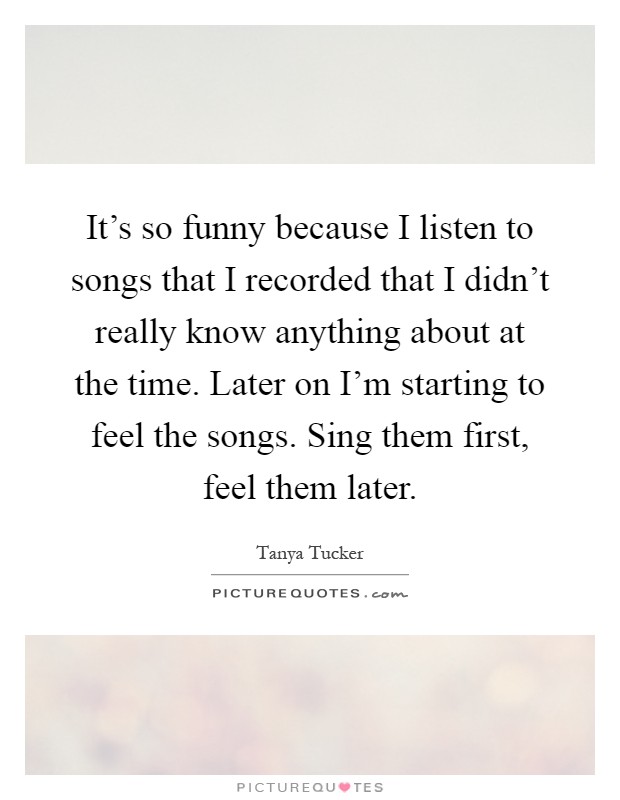 It's so funny because I listen to songs that I recorded that I didn't really know anything about at the time. Later on I'm starting to feel the songs. Sing them first, feel them later Picture Quote #1