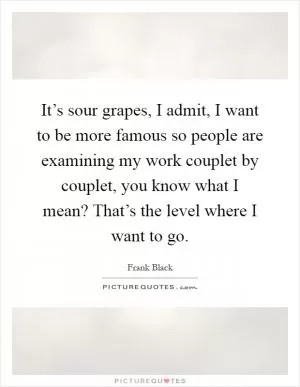 It’s sour grapes, I admit, I want to be more famous so people are examining my work couplet by couplet, you know what I mean? That’s the level where I want to go Picture Quote #1