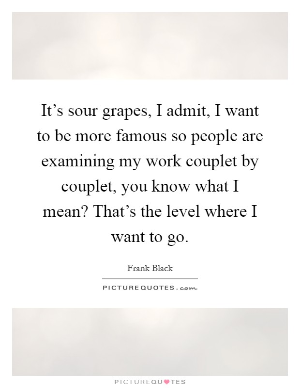 It's sour grapes, I admit, I want to be more famous so people are examining my work couplet by couplet, you know what I mean? That's the level where I want to go Picture Quote #1