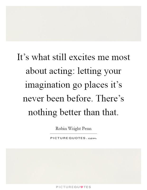 It's what still excites me most about acting: letting your imagination go places it's never been before. There's nothing better than that Picture Quote #1