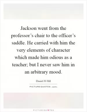 Jackson went from the professor’s chair to the officer’s saddle. He carried with him the very elements of character which made him odious as a teacher; but I never saw him in an arbitrary mood Picture Quote #1