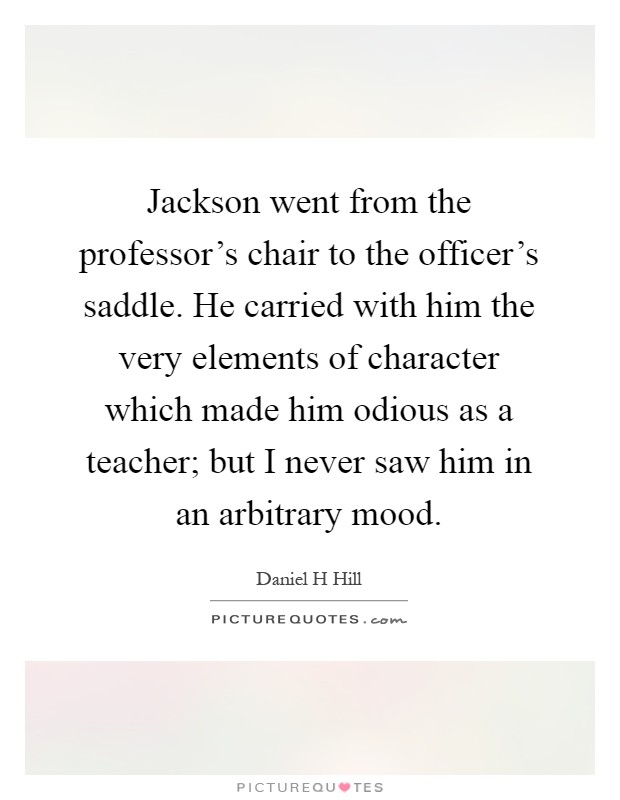 Jackson went from the professor's chair to the officer's saddle. He carried with him the very elements of character which made him odious as a teacher; but I never saw him in an arbitrary mood Picture Quote #1
