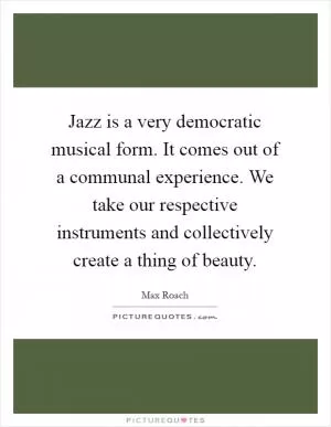 Jazz is a very democratic musical form. It comes out of a communal experience. We take our respective instruments and collectively create a thing of beauty Picture Quote #1