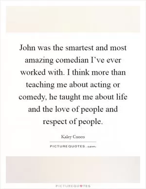John was the smartest and most amazing comedian I’ve ever worked with. I think more than teaching me about acting or comedy, he taught me about life and the love of people and respect of people Picture Quote #1